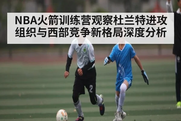 NBA火箭训练营观察杜兰特进攻组织与西部竞争新格局深度分析