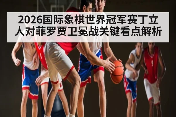2026国际象棋世界冠军赛丁立人对菲罗贾卫冕战关键看点解析