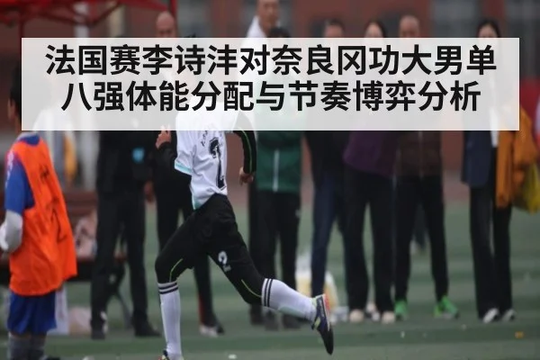 法国赛李诗沣对奈良冈功大男单八强体能分配与节奏博弈分析