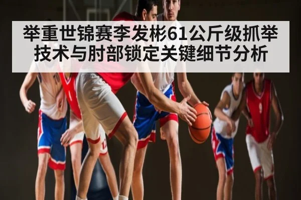 举重世锦赛李发彬61公斤级抓举技术与肘部锁定关键细节分析