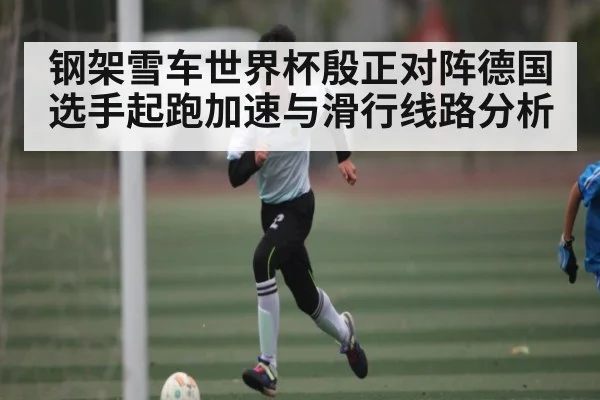 钢架雪车世界杯殷正对阵德国选手起跑加速与滑行线路分析